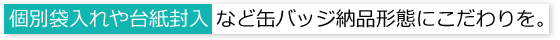 個別袋入れや台紙封入 など缶バッジ納品形態にこだわりを。